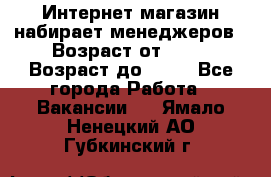 Интернет-магазин набирает менеджеров › Возраст от ­ 18 › Возраст до ­ 58 - Все города Работа » Вакансии   . Ямало-Ненецкий АО,Губкинский г.